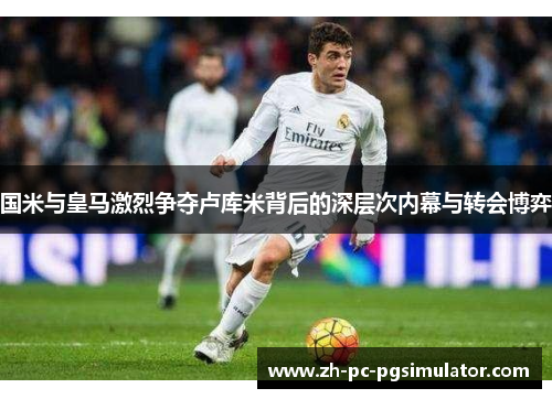 国米与皇马激烈争夺卢库米背后的深层次内幕与转会博弈