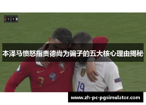 本泽马愤怒指责德尚为骗子的五大核心理由揭秘