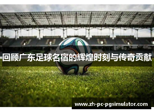 回顾广东足球名宿的辉煌时刻与传奇贡献