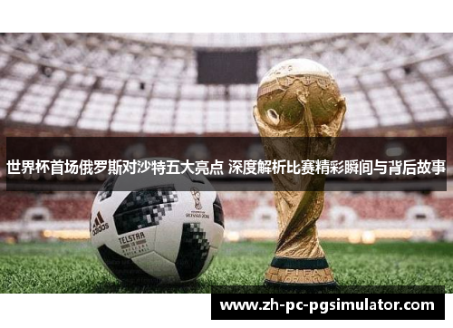 世界杯首场俄罗斯对沙特五大亮点 深度解析比赛精彩瞬间与背后故事