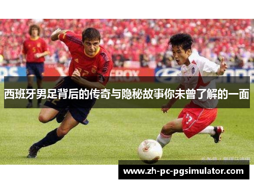 西班牙男足背后的传奇与隐秘故事你未曾了解的一面