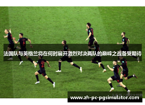法国队与英格兰将在何时展开激烈对决两队的巅峰之战备受期待