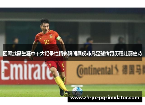 回顾武磊生涯中十大纪录性精彩瞬间展现非凡足球传奇历程壮丽史诗