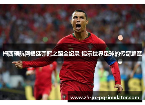 梅西领航阿根廷夺冠之路全纪录 揭示世界足球的传奇篇章