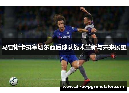 马雷斯卡执掌切尔西后球队战术革新与未来展望