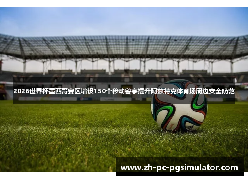 2026世界杯墨西哥赛区增设150个移动警亭提升阿兹特克体育场周边安全防范