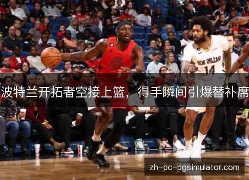 波特兰开拓者空接上篮，得手瞬间引爆替补席